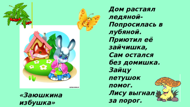 Дом растаял ледяной- Попросилась в лубяной. Приютил её зайчишка, Сам остался без домишка. Зайцу петушок помог. Лису выгнал за порог. «Заюшкина избушка»