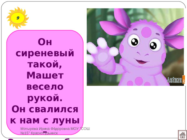 9 Он сиреневый такой,  Машет весело рукой.  Он свалился к нам с луны –  Знают, любят малыши. Мотырева Ирина Фёдоровна МОУ 