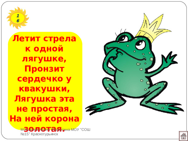 16 Летит стрела к одной лягушке,  Пронзит сердечко у квакушки,  Лягушка эта не простая,  На ней корона золотая. Мотырева Ирина Фёдоровна МОУ 