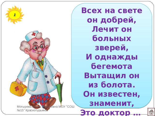 Всех на свете он добрей,  Лечит он больных зверей,  И однажды бегемота  Вытащил он из болота.  Он известен, знаменит,  Это доктор … 1 Мотырева Ирина Фёдоровна МОУ 