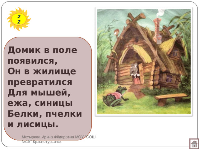 22 Домик в поле появился,  Он в жилище превратился  Для мышей, ежа, синицы  Белки, пчелки и лисицы. Мотырева Ирина Фёдоровна МОУ 