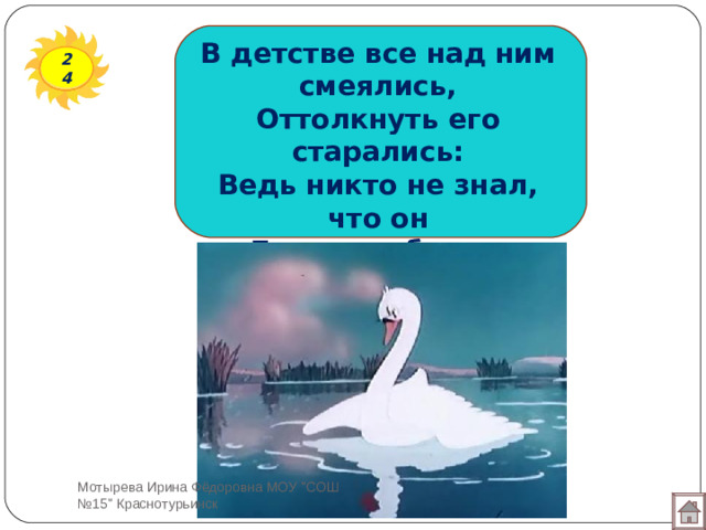 В детстве все над ним смеялись, Оттолкнуть его старались: Ведь никто не знал, что он Белым лебедем рождён. 24 Мотырева Ирина Фёдоровна МОУ 