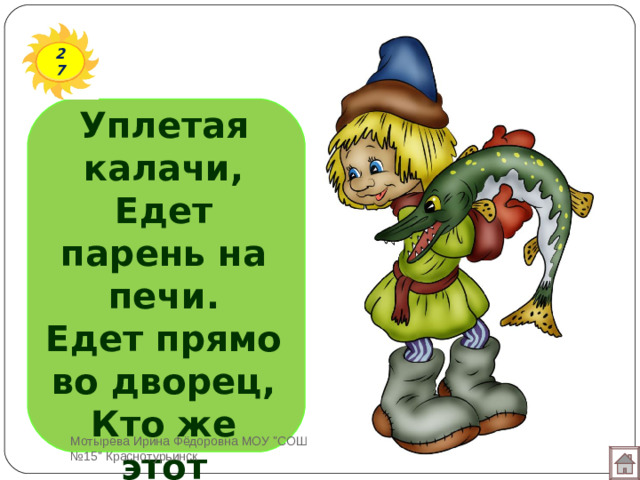 27 Уплетая калачи,  Едет парень на печи.  Едет прямо во дворец,  Кто же этот молодец?   Мотырева Ирина Фёдоровна МОУ 