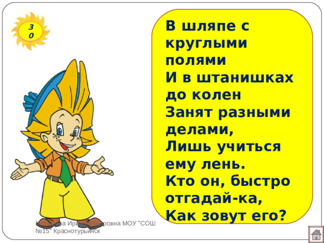 В шляпе с круглыми полями И в штанишках до колен  Занят разными делами, Лишь учиться ему лень.  Кто он, быстро отгадай-ка, Как зовут его?   30 Мотырева Ирина Фёдоровна МОУ 