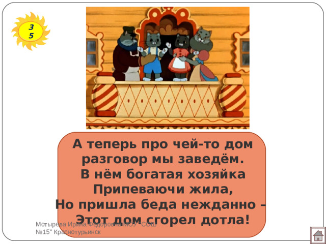 35 А теперь про чей-то дом  разговор мы заведём.  В нём богатая хозяйка  Припеваючи жила,  Но пришла беда нежданно –  Этот дом сгорел дотла! Мотырева Ирина Фёдоровна МОУ 
