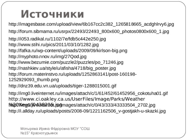 Источники http://imagesbase.com/upload/view/6b167cc2c382_1265818665_acdghlrvy6.jpg http://forum.sibmama.ru/usrpx/22493/22493_800x600_photos0800x600_1.jpg http://i053.radikal.ru/1102/7e/fdb5c442e250.jpg http://www.stihi.ru/pics/2011/03/10/1282.jpg http://fafka.ru/wp-content/uploads/2009/09/kirlson-big.png http://myphoto.nnov.ru/img/27Qod.jpg http://www.bezumie.com/puzzle2/puzzles/po_71246.jpg http://nashkiev.ua/style/u/afisha/4718/big_poster.jpg http://forum.materinstvo.ru/uploads/1252863141/post-160198-1252929093_thumb.png http://dnz39.edu.vn.ua/uploads/tiger-1288015001.gif http://img0.liveinternet.ru/images/attach/c/1/61/452/61452956_cokotuha01.gif http://www.ci.oakley.ca.us/UserFiles/Image/Parks/Weather%20Keys/j0438205.jpg http://img0.liveinternet.ru/images/attach/c/0/43/333/43333504_2702.jpg http://i.allday.ru/uploads/posts/2008-09/1221162506_v-gostjakh-u-skazki.jpg Мотырева Ирина Фёдоровна МОУ 