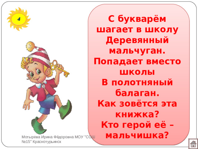 С букварём шагает в школу  Деревянный мальчуган.  Попадает вместо школы  В полотняный балаган.  Как зовётся эта книжка?  Кто герой её – мальчишка? 4 Мотырева Ирина Фёдоровна МОУ 
