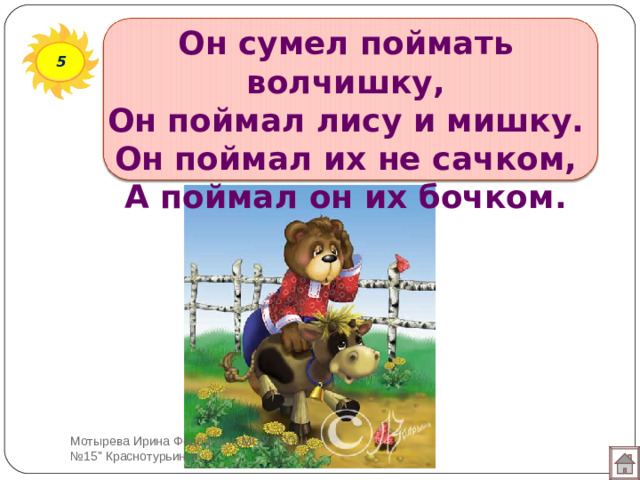 Он сумел поймать волчишку,  Он поймал лису и мишку.  Он поймал их не сачком,  А поймал он их бочком. 5 Мотырева Ирина Фёдоровна МОУ 