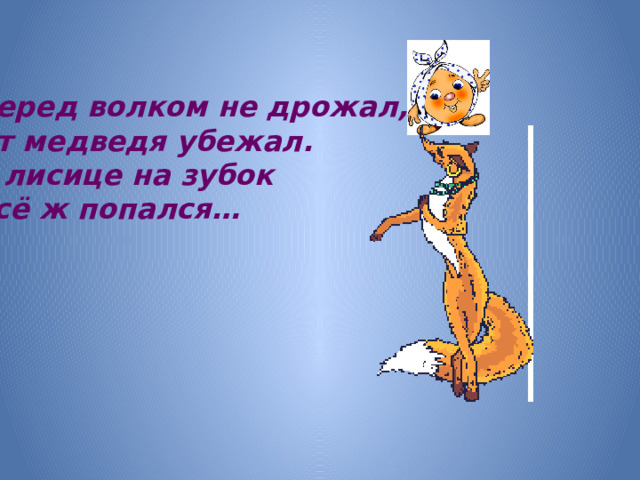 Перед волком не дрожал, От медведя убежал. А лисице на зубок Всё ж попался…