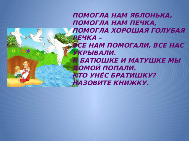 ПОМОГЛА НАМ ЯБЛОНЬКА, ПОМОГЛА НАМ ПЕЧКА, ПОМОГЛА ХОРОШАЯ ГОЛУБАЯ РЕЧКА – ВСЕ НАМ ПОМОГАЛИ, ВСЕ НАС УКРЫВАЛИ. К БАТЮШКЕ И МАТУШКЕ МЫ ДОМОЙ ПОПАЛИ. КТО УНЁС БРАТИШКУ? НАЗОВИТЕ КНИЖКУ.