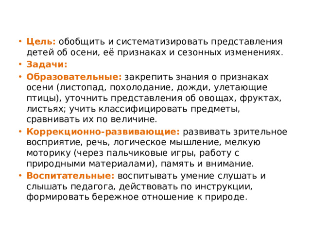 Цель:  обобщить и систематизировать представления детей об осени, её признаках и сезонных изменениях.  Задачи: Образовательные:  закрепить знания о признаках осени (листопад, похолодание, дожди, улетающие птицы), уточнить представления об овощах, фруктах, листьях; учить классифицировать предметы, сравнивать их по величине.  Коррекционно-развивающие:   развивать зрительное восприятие, речь, логическое мышление, мелкую моторику (через пальчиковые игры, работу с природными материалами), память и внимание. Воспитательные:   воспитывать умение слушать и слышать педагога, действовать по инструкции, формировать бережное отношение к природе.