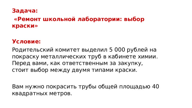 Задача:  «Ремонт школьной лаборатории: выбор краски»  Условие: Родительский комитет выделил 5 000 рублей на покраску металлических труб в кабинете химии. Перед вами, как ответственным за закупку, стоит выбор между двумя типами краски. Вам нужно покрасить трубы общей площадью 40 квадратных метров.