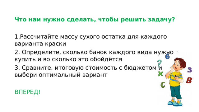 Что нам нужно сделать, чтобы решить задачу?  1.Рассчитайте массу сухого остатка для каждого варианта краски 2. Определите, сколько банок каждого вида нужно купить и во сколько это обойдётся 3. Сравните, итоговую стоимость с бюджетом и выбери оптимальный вариант ВПЕРЕД!