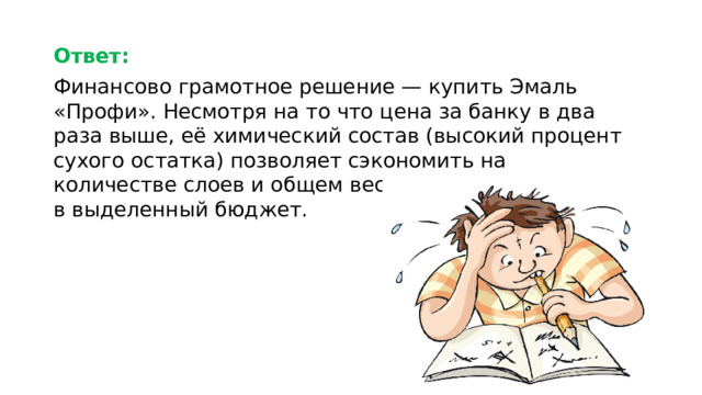 Ответ:  Финансово грамотное решение — купить Эмаль «Профи». Несмотря на то что цена за банку в два раза выше, её химический состав (высокий процент сухого остатка) позволяет сэкономить на количестве слоев и общем весе краски, уложившись в выделенный бюджет.