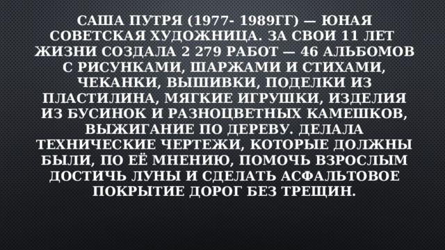 Саша Путря (1977- 1989гг) — юная советская художница. За свои 11 лет жизни создала 2 279 работ — 46 альбомов с рисунками, шаржами и стихами, чеканки, вышивки, поделки из пластилина, мягкие игрушки, изделия из бусинок и разноцветных камешков, выжигание по дереву. Делала технические чертежи, которые должны были, по её мнению, помочь взрослым достичь Луны и сделать асфальтовое покрытие дорог без трещин.