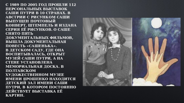 С 1989 по 2005 год прошли 112 персональных выставок Саши Путри в 10 странах. В Австрии с рисунком Саши выпущен почтовый конверт, штемпель и издана серия её рисунков. О Саше снято пять документальных фильмов, вышла документальная повесть «Сашенька».  В детском саду, где она воспитывалась, открыт музей Саши Путри, а на стене установлена мемориальная доска. В Полтавском художественном музее имени Ярошенко находится детский зал имени Саши Путри, в котором постоянно действует выставка её картин.