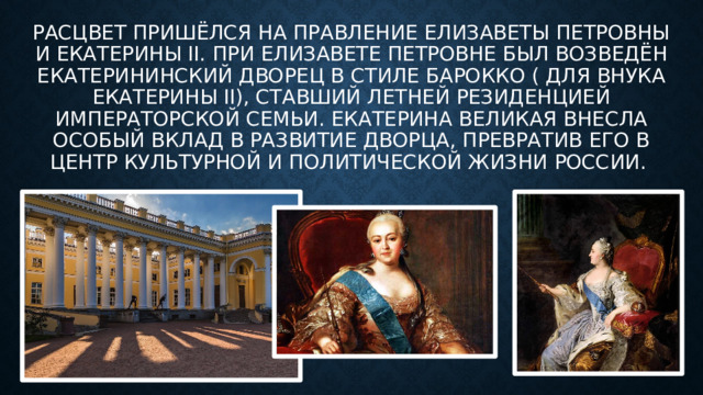 Расцвет пришёлся на правление Елизаветы Петровны и Екатерины II. При Елизавете Петровне был возведён Екатерининский дворец в стиле барокко ( для внука екатерины II), ставший летней резиденцией императорской семьи. Екатерина Великая внесла особый вклад в развитие дворца, превратив его в центр культурной и политической жизни России. 