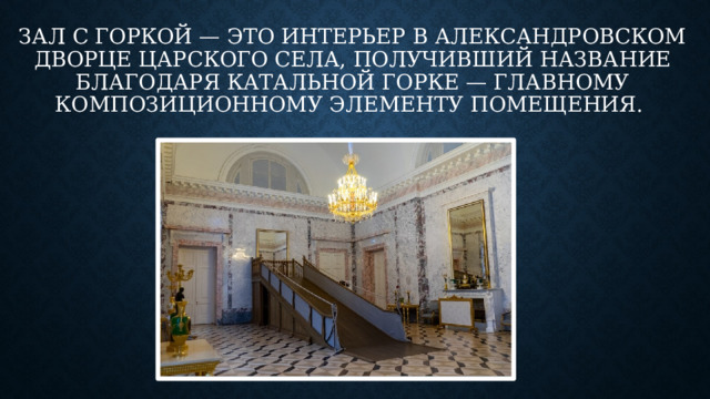 Зал с горкой — это интерьер в Александровском дворце Царского Села, получивший название благодаря катальной горке — главному композиционному элементу помещения. 