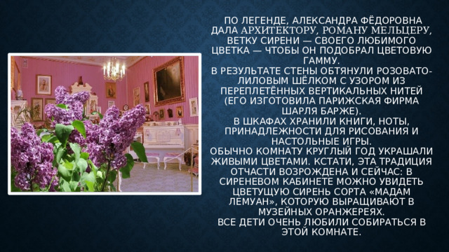 По легенде, Александра Фёдоровна дала архитектору, Роману Мельцеру, ветку сирени — своего любимого цветка — чтобы он подобрал цветовую гамму.  В результате стены обтянули розовато-лиловым шёлком с узором из переплетённых вертикальных нитей (его изготовила парижская фирма Шарля Барже).  В шкафах хранили книги, ноты, принадлежности для рисования и настольные игры.  Обычно комнату круглый год украшали живыми цветами. Кстати, эта традиция отчасти возрождена и сейчас: в Сиреневом кабинете можно увидеть цветущую сирень сорта «Мадам Лемуан», которую выращивают в музейных оранжереях.  Все Дети очень любили собираться в этой комнате.