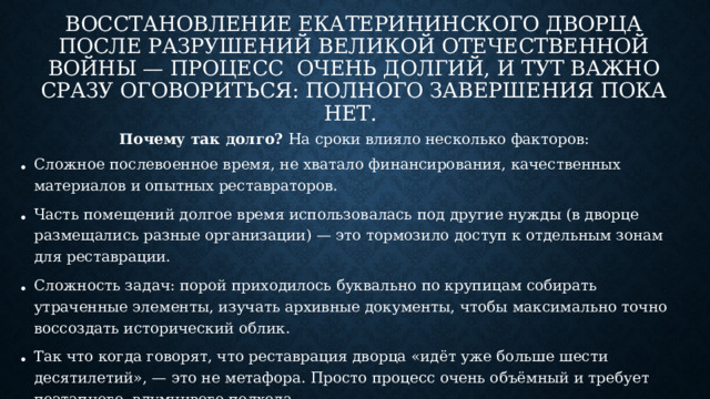 Восстановление Екатерининского дворца после разрушений Великой Отечественной войны — процесс очень долгий, и тут важно сразу оговориться: полного завершения пока нет.  Почему так долго? На сроки влияло несколько факторов: Сложное послевоенное время, не хватало финансирования, качественных материалов и опытных реставраторов.  Часть помещений долгое время использовалась под другие нужды (в дворце размещались разные организации) — это тормозило доступ к отдельным зонам для реставрации.  Сложность задач: порой приходилось буквально по крупицам собирать утраченные элементы, изучать архивные документы, чтобы максимально точно воссоздать исторический облик.  Так что когда говорят, что реставрация дворца «идёт уже больше шести десятилетий», — это не метафора. Просто процесс очень объёмный и требует поэтапного, вдумчивого подхода.