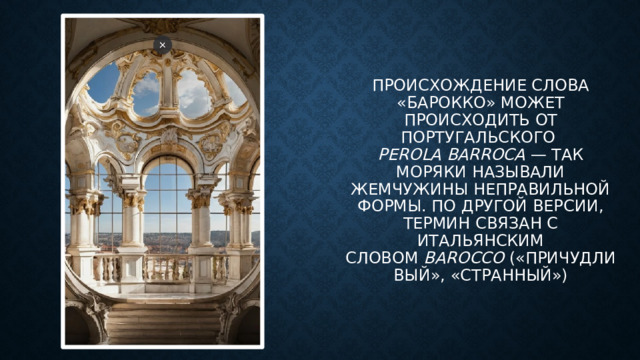 происхождение Слова «барокко» может происходить от португальского   perola barroca  — так моряки называли жемчужины неправильной формы. По другой версии, термин связан с итальянским словом  barocco  («причудливый», «странный»)