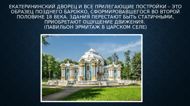 Екатерининский дворец и все прилегающие постройки – это образец Позднего барокко, сформировавшегося во второй половине 18 века. Здания перестают быть статичными, приобретают ощущение движения.   (Павильон Эрмитаж в царском селе)