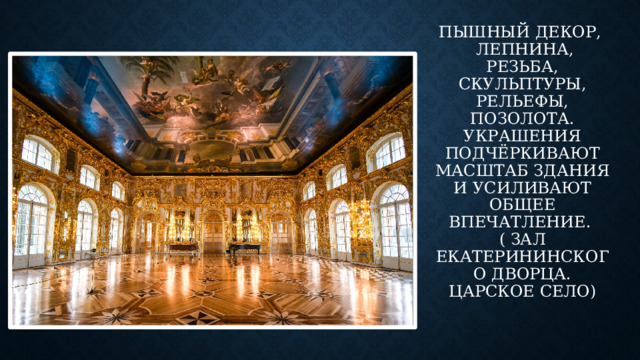 Пышный декор,   лепнина, резьба, скульптуры, рельефы, позолота. Украшения подчёркивают масштаб здания и усиливают общее впечатление.   ( зал Екатерининского дворца. Царское село)