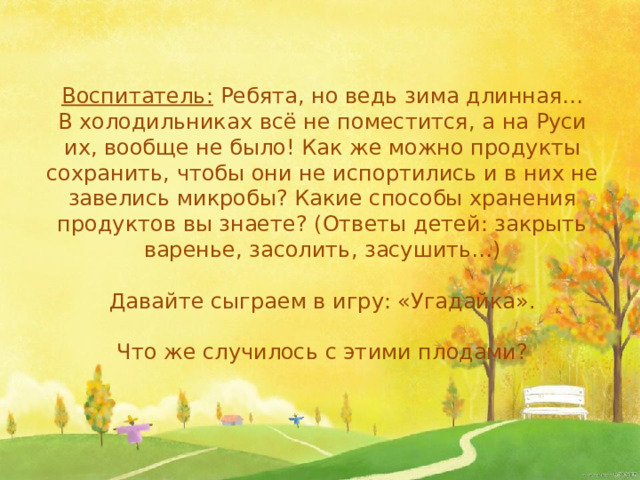 Воспитатель: Ребята, но ведь зима длинная… В холодильниках всё не поместится, а на Руси их, вообще не было! Как же можно продукты сохранить, чтобы они не испортились и в них не завелись микробы? Какие способы хранения продуктов вы знаете? (Ответы детей: закрыть варенье, засолить, засушить…) Давайте сыграем в игру: «Угадайка». Что же случилось с этими плодами?