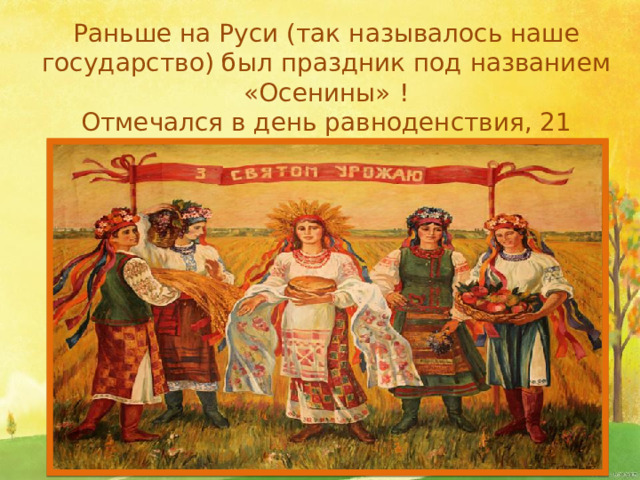 Раньше на Руси (так называлось наше государство) был праздник под названием «Осенины» ! Отмечался в день равноденствия, 21 сентября (когда день равен ночи).