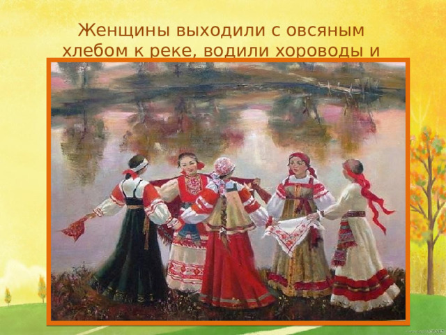 Женщины выходили с овсяным хлебом к реке, водили хороводы и пели песни.