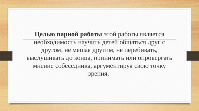 Целью парной работы этой работы является необходимость научить детей общаться друг с другом, не мешая другим, не перебивать, выслушивать до конца, принимать или опровергать мнение собеседника, аргументируя свою точку зрения.