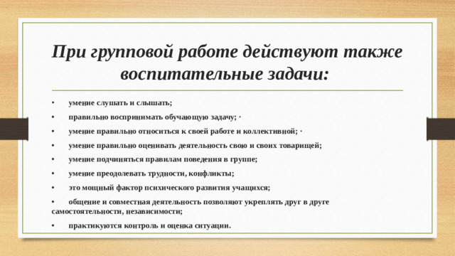 При групповой работе действуют также воспитательные задачи: •  умение слушать и слышать; •  правильно воспринимать обучающую задачу; · •  умение правильно относиться к своей работе и коллективной; · •  умение правильно оценивать деятельность свою и своих товарищей; •  умение подчиняться правилам поведения в группе; •  умение преодолевать трудности, конфликты; •  это мощный фактор психического развития учащихся; •  общение и совместная деятельность позволяют укреплять друг в друге самостоятельности, независимости; •  практикуются контроль и оценка ситуации.