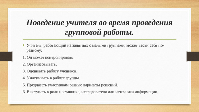 Поведение учителя во время проведения групповой работы. Учитель, работающий на занятиях с малыми группами, может вести себя по- разному: 1. Он может контролировать. 2. Организовывать. 3. Оценивать работу учеников. 4. Участвовать в работе группы. 5. Предлагать участникам разные варианты решений. 6. Выступать в роли наставника, исследователя или источника информации.