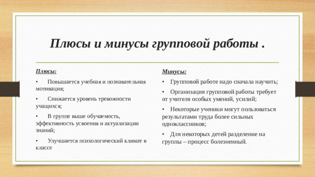 Плюсы и минусы групповой работы . Плюсы: Минусы: •  Повышается учебная и познавательная мотивация; •  Групповой работе надо сначала научить; •  Снижается уровень тревожности учащихся; •  Организация групповой работы требует от учителя особых умений, усилий; •  В группе выше обучаемость, эффективность усвоения и актуализации знаний; •  Некоторые ученики могут пользоваться результатами труда более сильных одноклассников; •  Улучшается психологический климат в классе •  Для некоторых детей разделение на группы – процесс болезненный.