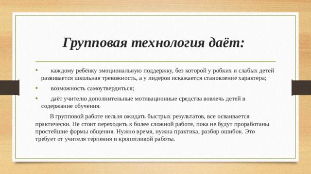 Групповая технология даёт:  каждому ребёнку эмоциональную поддержку, без которой у робких и слабых детей развивается школьная тревожность, а у лидеров искажается становление характера;  возможность самоутвердиться;  даёт учителю дополнительные мотивационные средства вовлечь детей в содержание обучения.  В групповой работе нельзя ожидать быстрых результатов, все осваивается практически. Не стоит переходить к более сложной работе, пока не будут проработаны простейшие формы общения. Нужно время, нужна практика, разбор ошибок. Это требует от учителя терпения и кропотливой работы.