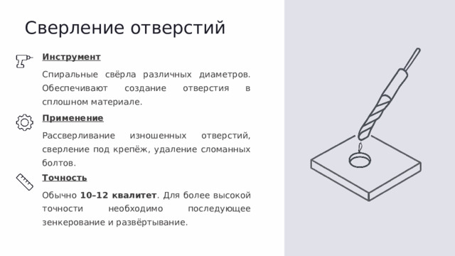Сверление отверстий Инструмент Спиральные свёрла различных диаметров. Обеспечивают создание отверстия в сплошном материале. Применение Рассверливание изношенных отверстий, сверление под крепёж, удаление сломанных болтов. Точность Обычно 10–12 квалитет . Для более высокой точности необходимо последующее зенкерование и развёртывание.