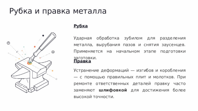 Рубка и правка металла Рубка Ударная обработка зубилом для разделения металла, вырубания пазов и снятия заусенцев. Применяется на начальном этапе подготовки заготовки. Правка Устранение деформаций — изгибов и коробления — с помощью правильных плит и молотков. При ремонте ответственных деталей правку часто заменяют шлифовкой для достижения более высокой точности.
