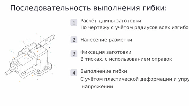Последовательность выполнения гибки: Расчёт длины заготовки 1 По чертежу с учётом радиусов всех изгибов 2 Нанесение разметки Фиксация заготовки 3 В тисках, с использованием оправок Выполнение гибки 4 С учётом пластической деформации и упругих  напряжений