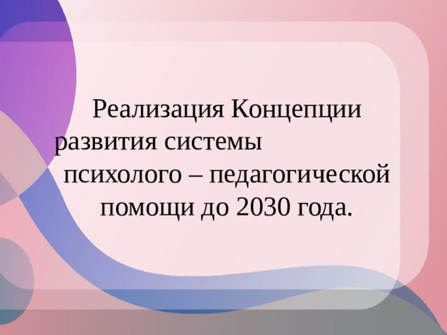 Реализация Концепции развития системы психолого – педагогической помощи до 2030 года.
