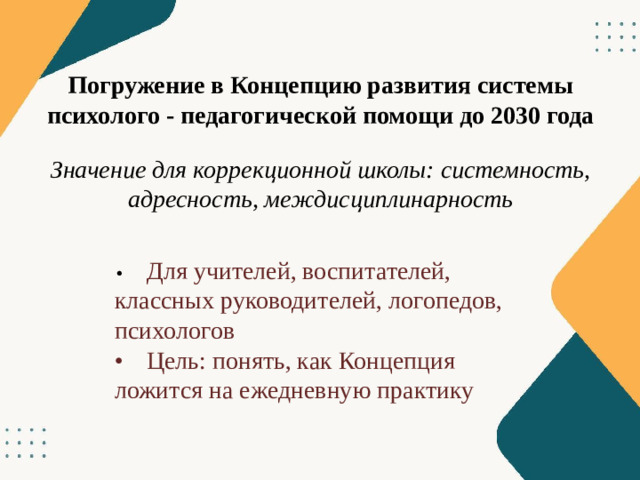 Погружение в Концепцию развития системы психолого - педагогической помощи до 2030 года Значение для коррекционной школы: системность, адресность, междисциплинарность •  Для учителей, воспитателей, классных руководителей, логопедов, психологов •  Цель: понять, как Концепция ложится на ежедневную практику