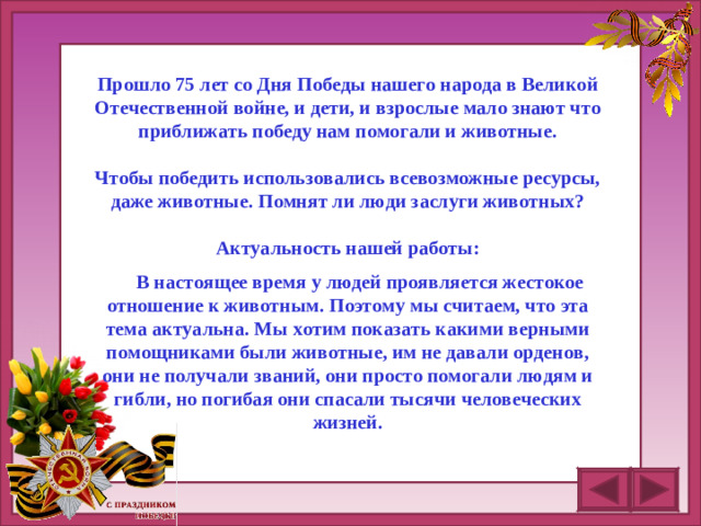 Прошло 7 5 лет со Дня Победы нашего народа в Великой Отечественной войне, и дети, и взрослые мало знают что приближать победу нам помогали и животные.  Чтобы победить использовались всевозможные ресурсы, даже животные. Помнят ли люди заслуги животных?  Актуальность нашей работы:   В настоящее время у людей проявляется жестокое отношение к животным. Поэтому мы считаем, что эта тема актуальна. Мы хотим показать какими верными помощниками были животные, им не давали орденов, они не получали званий, они просто помогали людям и гибли, но погибая они спасали тысячи человеческих жизней.
