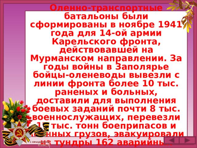 Оленно-транспортные батальоны были сформированы в ноябре 1941 года для 14-ой армии Карельского фронта, действовавшей на Мурманском направлении. За годы войны в Заполярье бойцы-оленеводы вывезли с линии фронта более 10 тыс. раненых и больных, доставили для выполнения боевых заданий почти 8 тыс. военнослужащих, перевезли 17 тыс. тонн боеприпасов и военных грузов, эвакуировали из тундры 162 аварийных самолета.