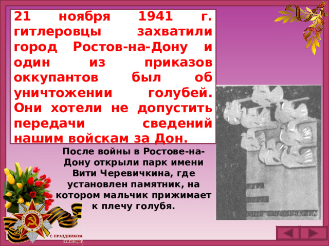 21 ноября 1941 г. гитлеровцы захватили город  Ростов-на-Дону и один из приказов оккупантов был об уничтожении голубей. Они хотели не допустить передачи сведений нашим войскам за Дон. После войны в Ростове-на-Дону открыли парк имени Вити Черевичкина, где установлен памятник, на котором мальчик прижимает к плечу голубя.