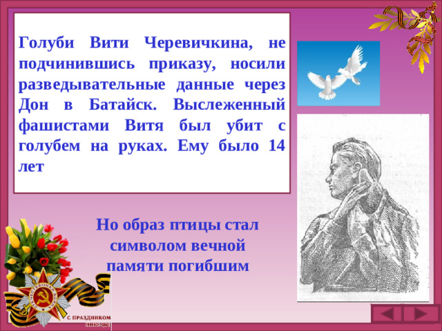 Голуби Вити Черевичкина, не подчинившись приказу, носили разведывательные данные через Дон в Батайск. Выслеженный фашистами Витя был убит с голубем на руках. Ему было 14 лет . Но образ птицы стал символом вечной памяти погибшим