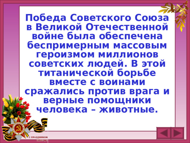 Победа Советского Союза в Великой Отечественной войне была обеспечена беспримерным массовым героизмом миллионов советских людей. В этой титанической борьбе вместе с воинами сражались против врага и верные помощники человека – животные.