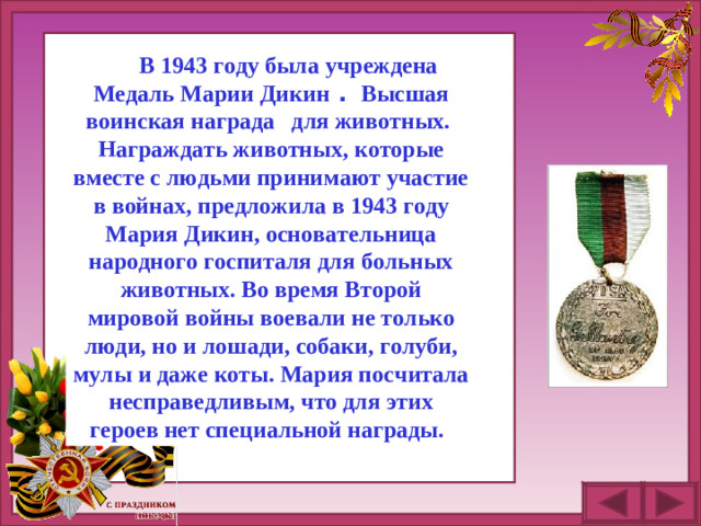 В 1943 году была учреждена Медаль Марии Дикин  .   Высшая воинская награда    для животных. Награждать животных, которые вместе с людьми принимают участие в войнах, предложила в 1943 году Мария Дикин, основательница народного госпиталя для больных животных. Во время Второй мировой войны воевали не только люди, но и лошади, собаки, голуби, мулы и даже коты. Мария посчитала несправедливым, что для этих героев нет специальной награды.  
