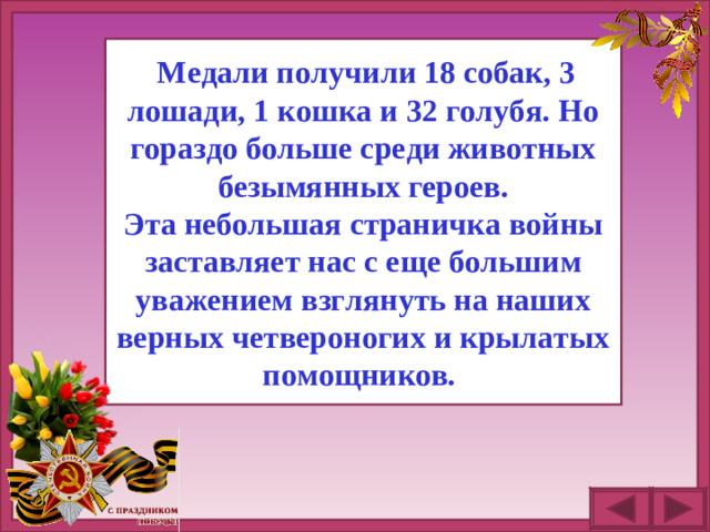 Медали получили 18 собак, 3 лошади, 1 кошка и 32 голубя. Но гораздо больше среди животных безымянных героев. Эта небольшая страничка войны заставляет нас с еще большим уважением взглянуть на наших верных четвероногих и крылатых помощников.