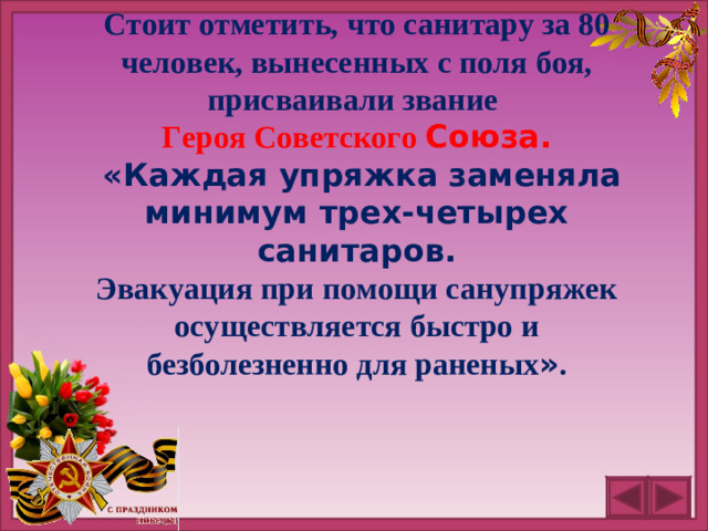 Стоит отметить, что санитару за 80 человек, вынесенных с поля боя, присваивали звание Героя Советского Союза.  «Каждая упряжка заменяла минимум трех-четырех санитаров. Эвакуация при помощи санупряжек осуществляется быстро и безболезненно для раненых » .