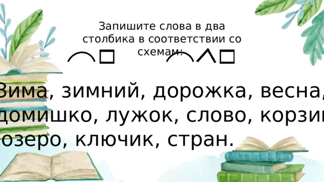 Запишите слова в два столбика в соответствии со схемам: Зима, зимний, дорожка, весна, домишко, лужок, слово, корзинка,  озеро, ключик, стран.