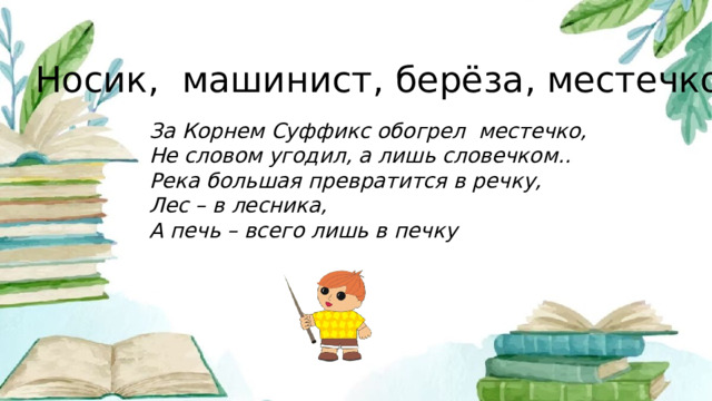 Носик, машинист, берёза, местечко. За Корнем Суффикс обогрел местечко, Не словом угодил, а лишь словечком.. Река большая превратится в речку, Лес – в лесника, А печь – всего лишь в печку